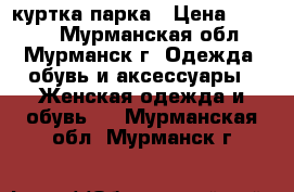 куртка парка › Цена ­ 3 000 - Мурманская обл., Мурманск г. Одежда, обувь и аксессуары » Женская одежда и обувь   . Мурманская обл.,Мурманск г.